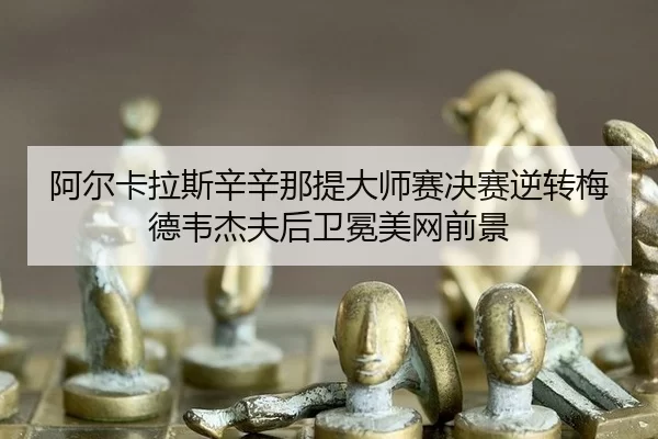 阿尔卡拉斯辛辛那提大师赛决赛逆转梅德韦杰夫后卫冕美网前景